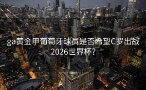 ga黄金甲葡萄牙球员是否希望C罗出战2026世界杯？