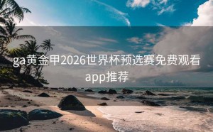 ga黄金甲2026世界杯预选赛免费观看app推荐