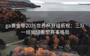 ga黄金甲2026世界杯分组新规：三队一组如何重塑赛事格局