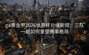 ga黄金甲2026世界杯分组新规：三队一组如何重塑赛事格局