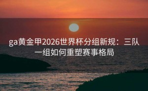 ga黄金甲2026世界杯分组新规：三队一组如何重塑赛事格局