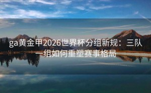 ga黄金甲2026世界杯分组新规：三队一组如何重塑赛事格局