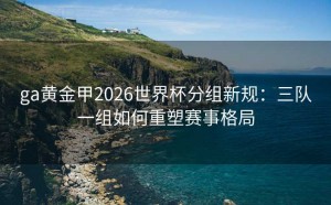 ga黄金甲2026世界杯分组新规：三队一组如何重塑赛事格局