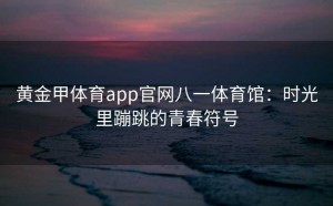 黄金甲体育app官网八一体育馆:时光里蹦跳的青春符号