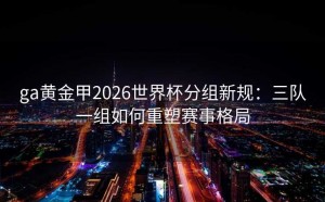ga黄金甲2026世界杯分组新规：三队一组如何重塑赛事格局