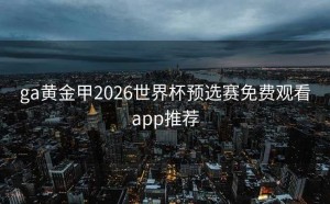 ga黄金甲2026世界杯预选赛免费观看app推荐