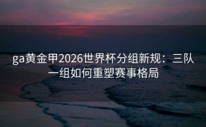ga黄金甲2026世界杯分组新规：三队一组如何重塑赛事格局
