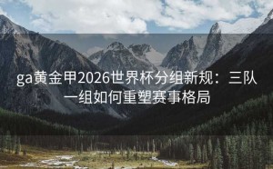 ga黄金甲2026世界杯分组新规：三队一组如何重塑赛事格局