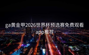 ga黄金甲2026世界杯预选赛免费观看app推荐
