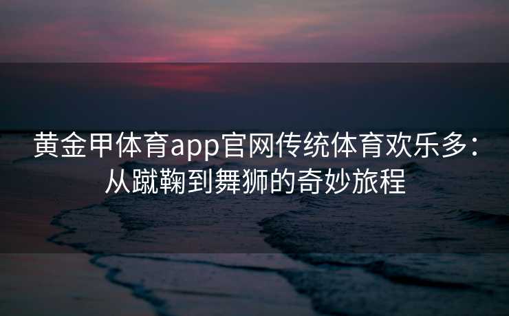 黄金甲体育app官网传统体育欢乐多：从蹴鞠到舞狮的奇妙旅程