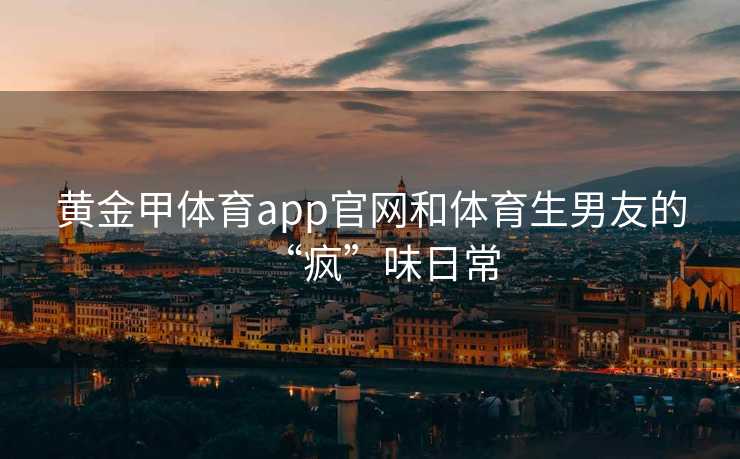 黄金甲体育app官网和体育生男友的“疯”味日常