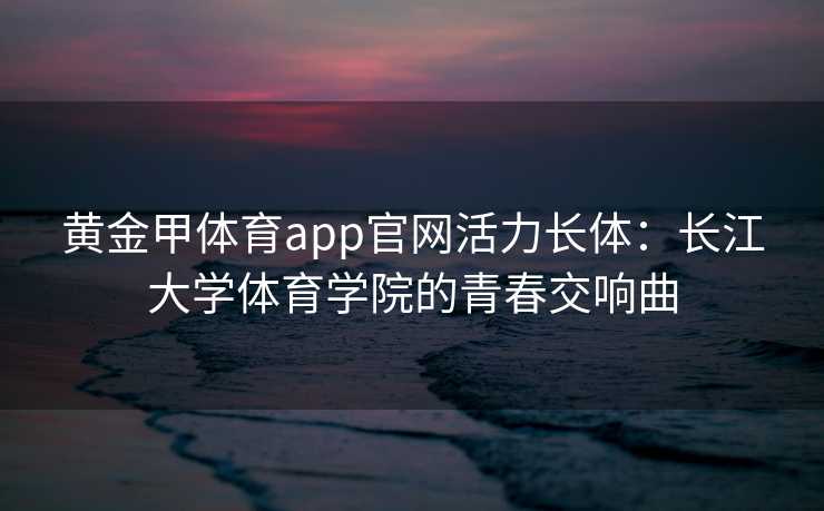 黄金甲体育app官网活力长体：长江大学体育学院的青春交响曲