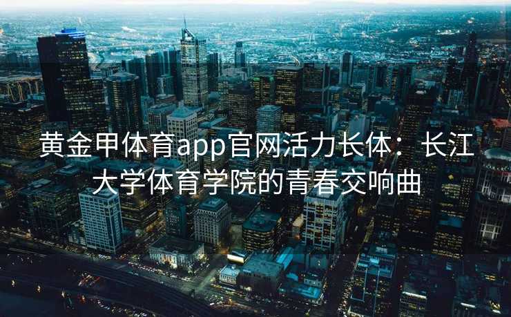 黄金甲体育app官网活力长体：长江大学体育学院的青春交响曲