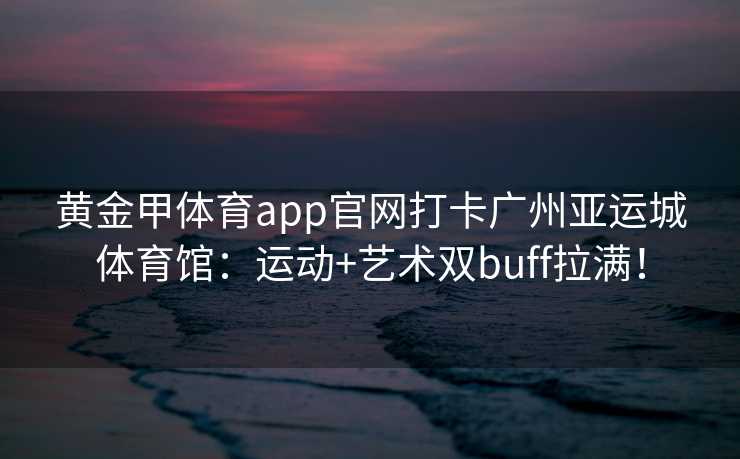 黄金甲体育app官网打卡广州亚运城体育馆：运动+艺术双buff拉满！