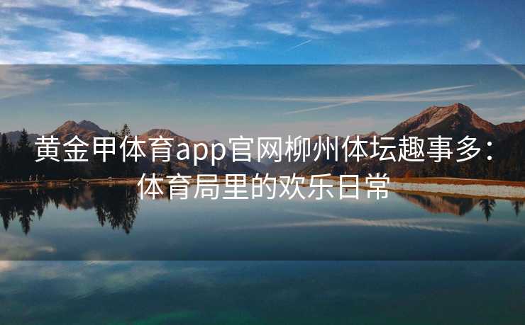 黄金甲体育app官网柳州体坛趣事多：体育局里的欢乐日常