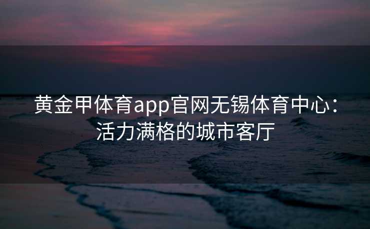 黄金甲体育app官网无锡体育中心：活力满格的城市客厅