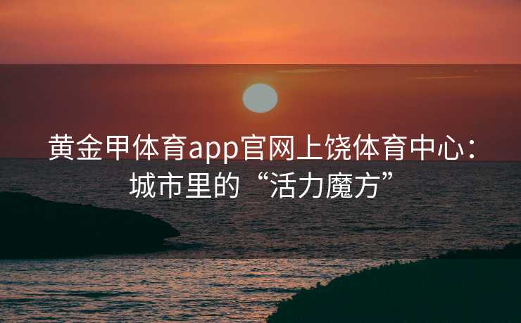 黄金甲体育app官网上饶体育中心：城市里的“活力魔方”