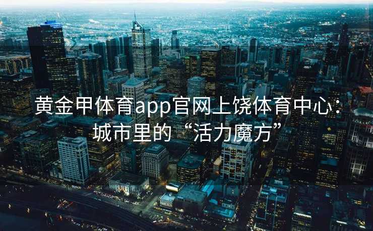 黄金甲体育app官网上饶体育中心：城市里的“活力魔方”
