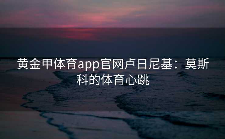 黄金甲体育app官网卢日尼基：莫斯科的体育心跳