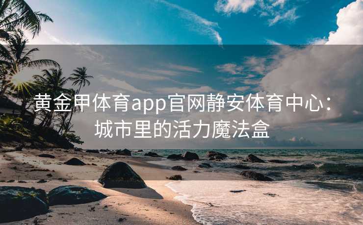 黄金甲体育app官网静安体育中心：城市里的活力魔法盒