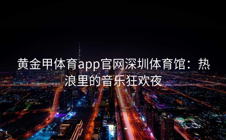 黄金甲体育app官网深圳体育馆：热浪里的音乐狂欢夜