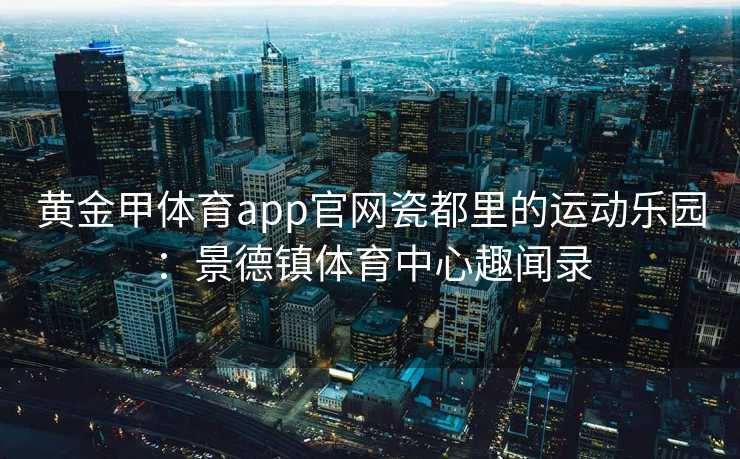 黄金甲体育app官网瓷都里的运动乐园：景德镇体育中心趣闻录