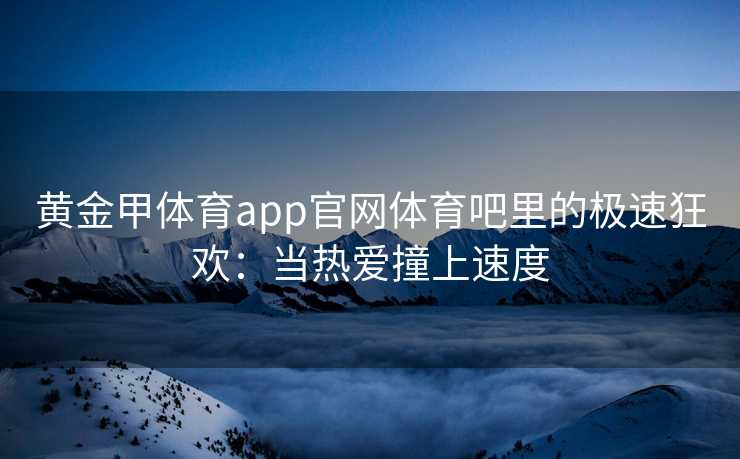 黄金甲体育app官网体育吧里的极速狂欢：当热爱撞上速度