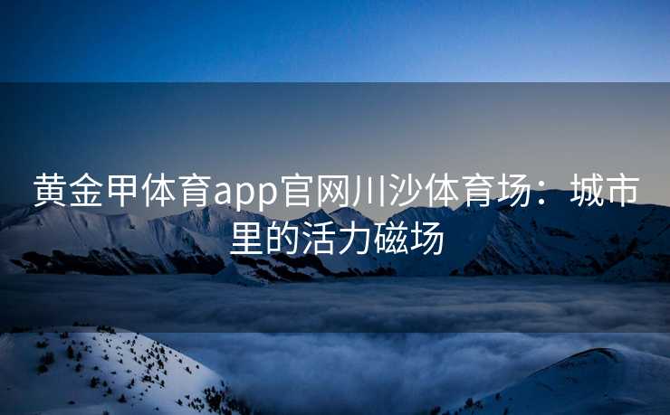 黄金甲体育app官网川沙体育场：城市里的活力磁场