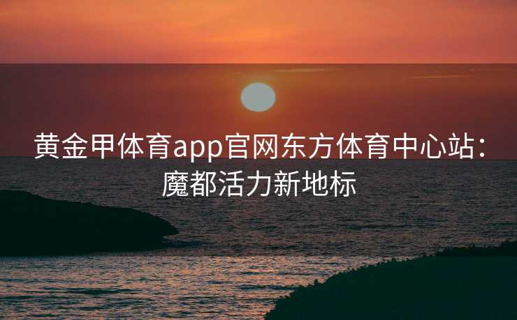 黄金甲体育app官网东方体育中心站：魔都活力新地标