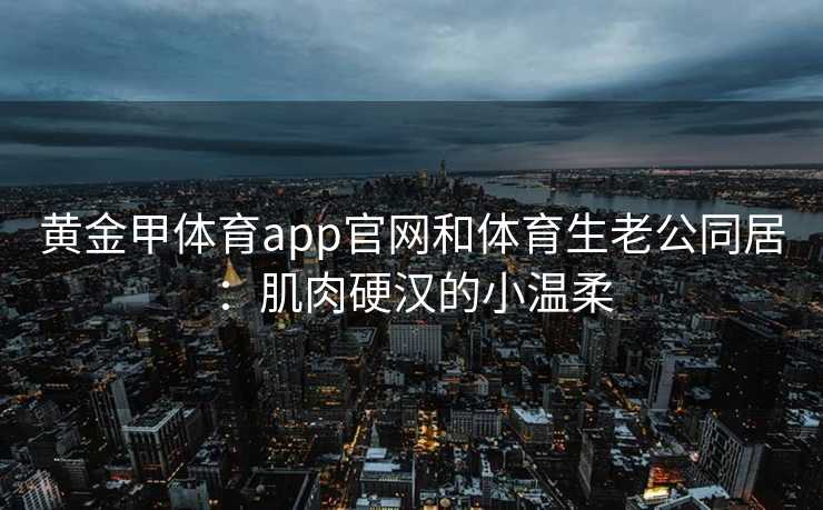 黄金甲体育app官网和体育生老公同居：肌肉硬汉的小温柔