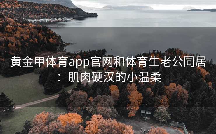 黄金甲体育app官网和体育生老公同居：肌肉硬汉的小温柔