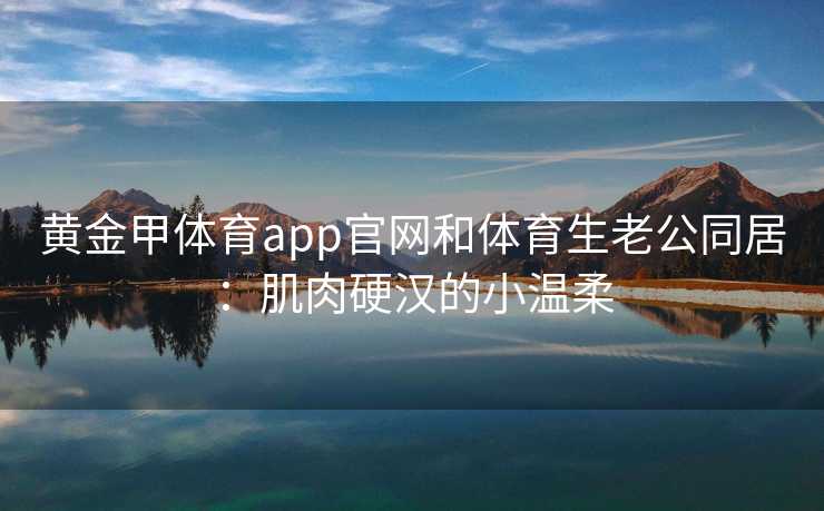 黄金甲体育app官网和体育生老公同居：肌肉硬汉的小温柔