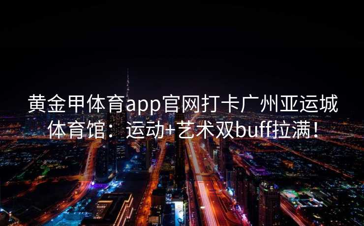 黄金甲体育app官网打卡广州亚运城体育馆：运动+艺术双buff拉满！