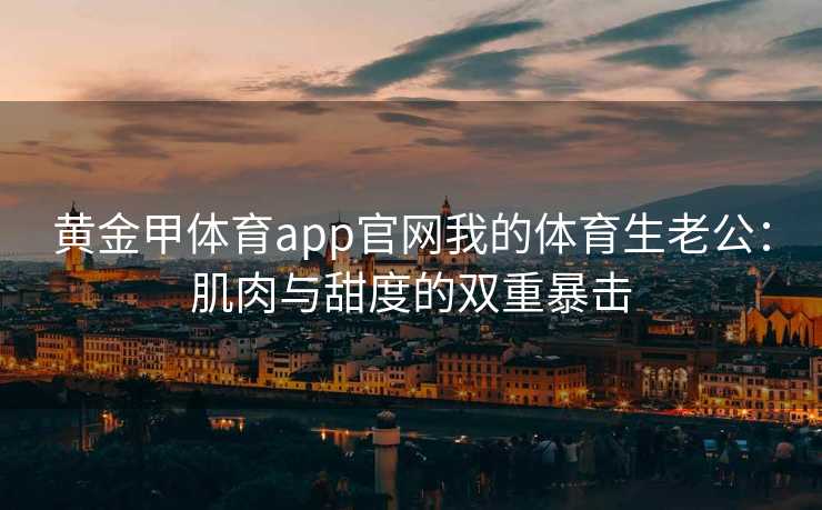 黄金甲体育app官网我的体育生老公：肌肉与甜度的双重暴击