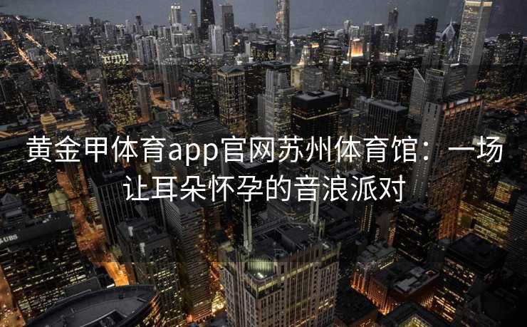 黄金甲体育app官网苏州体育馆：一场让耳朵怀孕的音浪派对