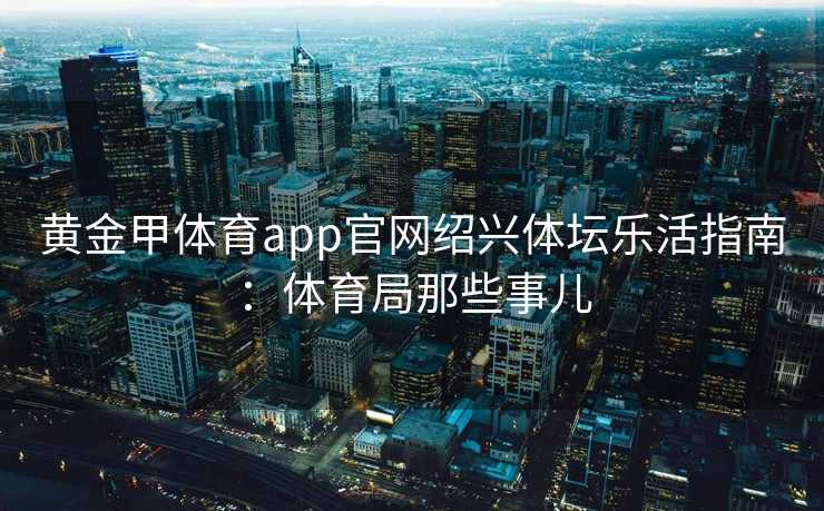 黄金甲体育app官网绍兴体坛乐活指南：体育局那些事儿