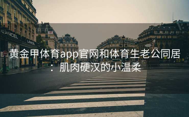 黄金甲体育app官网和体育生老公同居：肌肉硬汉的小温柔