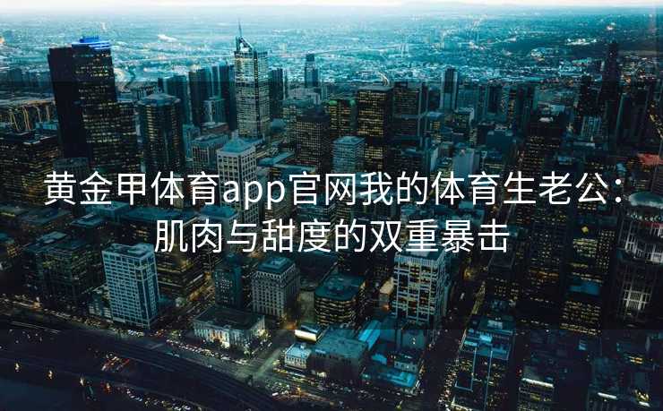 黄金甲体育app官网我的体育生老公：肌肉与甜度的双重暴击