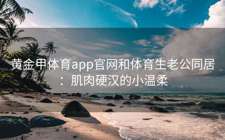 黄金甲体育app官网和体育生老公同居：肌肉硬汉的小温柔