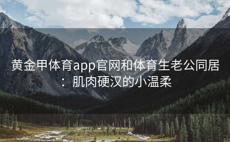 黄金甲体育app官网和体育生老公同居：肌肉硬汉的小温柔