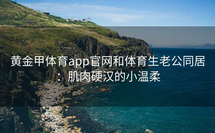 黄金甲体育app官网和体育生老公同居：肌肉硬汉的小温柔