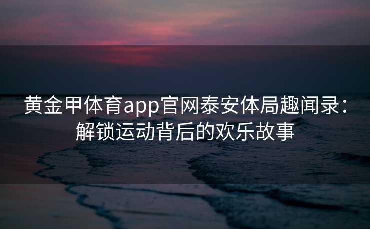 黄金甲体育app官网泰安体局趣闻录：解锁运动背后的欢乐故事