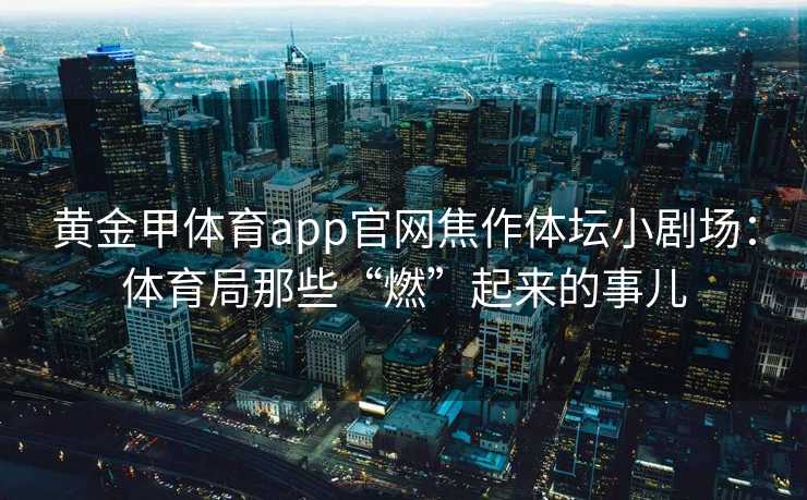 黄金甲体育app官网焦作体坛小剧场：体育局那些“燃”起来的事儿