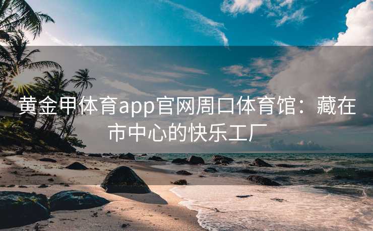 黄金甲体育app官网周口体育馆：藏在市中心的快乐工厂