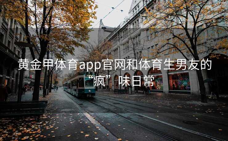 黄金甲体育app官网和体育生男友的“疯”味日常