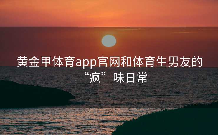 黄金甲体育app官网和体育生男友的“疯”味日常