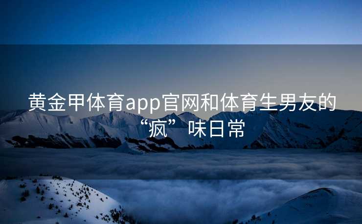 黄金甲体育app官网和体育生男友的“疯”味日常