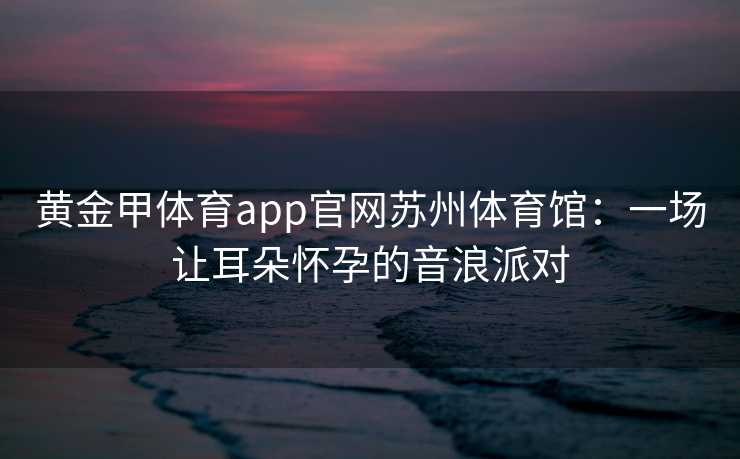 黄金甲体育app官网苏州体育馆：一场让耳朵怀孕的音浪派对