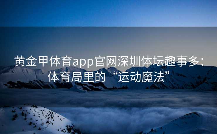 黄金甲体育app官网深圳体坛趣事多：体育局里的“运动魔法”