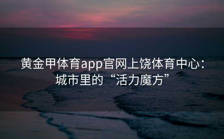黄金甲体育app官网上饶体育中心：城市里的“活力魔方”